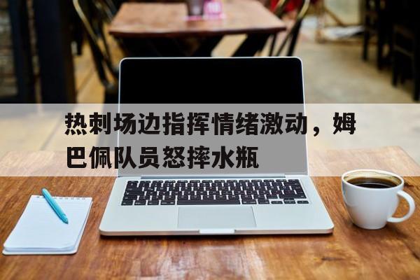 随机热刺场边指挥情绪激动，姆巴佩队员怒摔水瓶