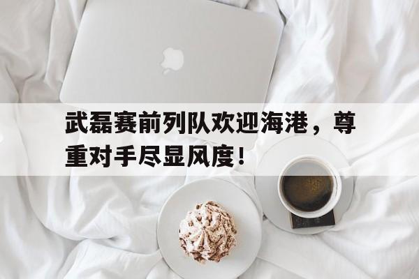 随机武磊赛前列队欢迎海港，尊重对手尽显风度！