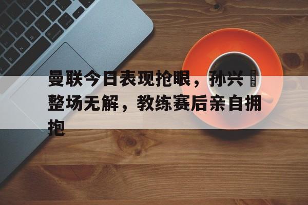 随机曼联今日表现抢眼，孙兴慜整场无解，教练赛后亲自拥抱