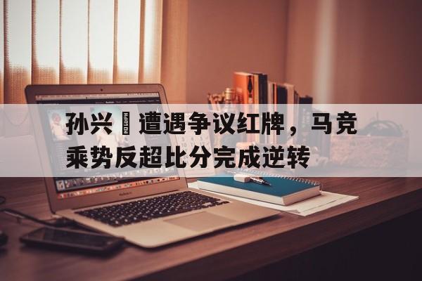 随机孙兴慜遭遇争议红牌，马竞乘势反超比分完成逆转京剧誓把反动派一扫光沈金波