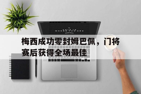 随机梅西成功零封姆巴佩，门将赛后获得全场最佳梅西成功零封姆巴佩,门将赛后获得全场最佳进球